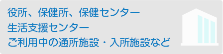 役所、保健所、保健センター、生活支援センター、ご利用中の通所施設・入所施設など